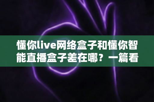 懂你live网络盒子和懂你智能直播盒子差在哪？一篇看懂两款热门电视盒子的核心区别与选购指南