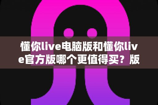 懂你live电脑版和懂你live官方版哪个更值得买？版本差异全解析与理性选购指南