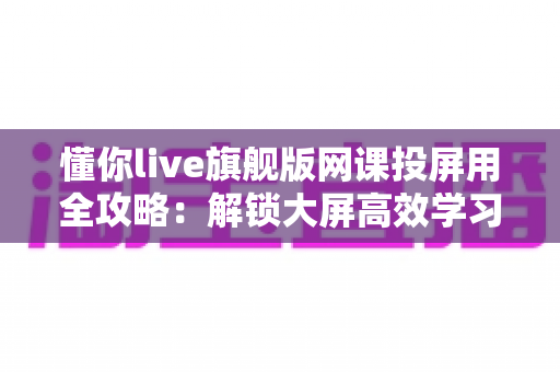懂你live旗舰版网课投屏用全攻略:解锁大屏高效学习的完整指南与实用技巧 懂你live旗舰版网课投屏用全攻略:解锁大屏高效学习的完整指南与实用技巧