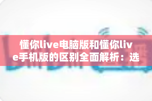 懂你live电脑版和懂你live手机版的区别全面解析:选对版本让学习与观看体验翻倍 懂你live电脑版和懂你live手机版的区别全面解析:选对版本让学习与观看体验翻倍