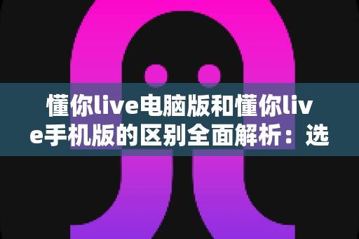懂你live电脑版和懂你live手机版的区别全面解析:选对版本让学习与观看体验翻倍 懂你live电脑版和懂你live手机版的区别全面解析:选对版本让学习与观看体验翻倍