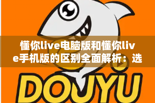 懂你live电脑版和懂你live手机版的区别全面解析:选对版本让学习与观看体验翻倍 懂你live电脑版和懂你live手机版的区别全面解析:选对版本让学习与观看体验翻倍