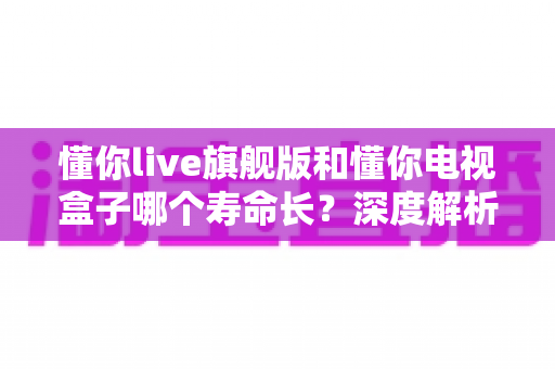 懂你live旗舰版和懂你电视盒子哪个寿命长？深度解析两款设备的使用寿命与选购指南