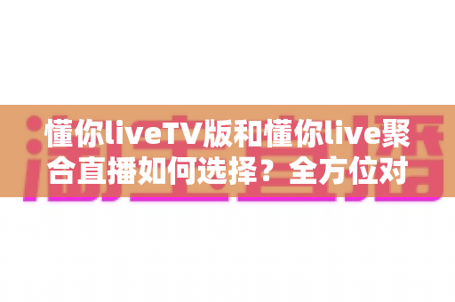 懂你liveTV版和懂你live聚合直播如何选择？全方位对比解析助你找到最佳大屏观影方案