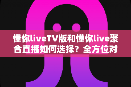 懂你liveTV版和懂你live聚合直播如何选择？全方位对比解析助你找到最佳大屏观影方案