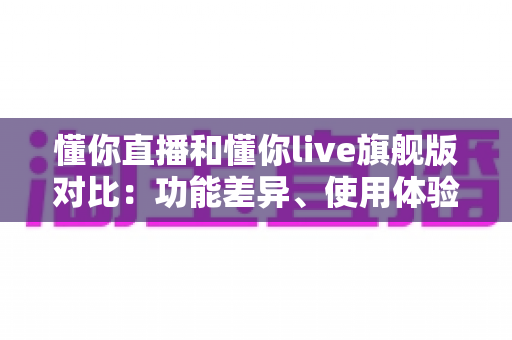 懂你直播和懂你live旗舰版对比：功能差异、使用体验与选购建议全解析