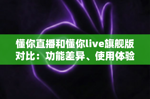 懂你直播和懂你live旗舰版对比：功能差异、使用体验与选购建议全解析