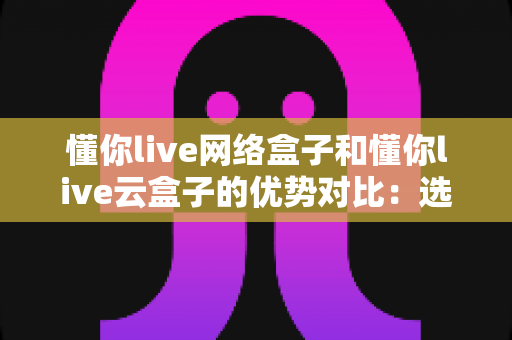 懂你live网络盒子和懂你live云盒子的优势对比:选购指南全解析 懂你live网络盒子和懂你live云盒子的优势对比:选购指南全解析