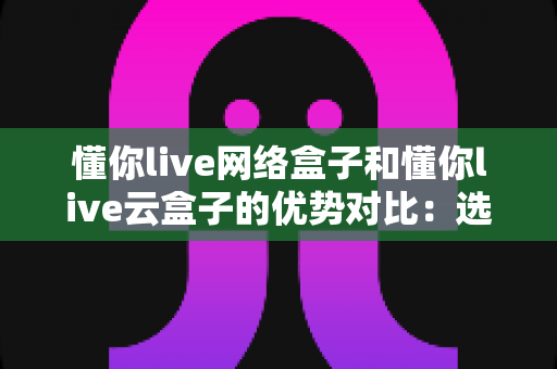 懂你live网络盒子和懂你live云盒子的优势对比:选购指南全解析 懂你live网络盒子和懂你live云盒子的优势对比:选购指南全解析