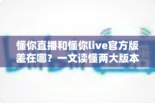 懂你直播和懂你live官方版差在哪？一文读懂两大版本的核心区别与下载避坑指南