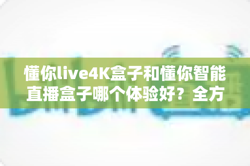 懂你live4K盒子和懂你智能直播盒子哪个体验好?全方位深度对比评测,看完再买不踩坑 懂你live4K盒子和懂你智能直播盒子哪个体验好?全方位深度对比评测,看完再买不踩坑