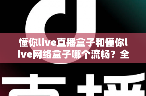 懂你live直播盒子和懂你live网络盒子哪个流畅？全方位流畅度对比与选购指南