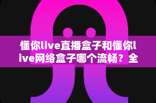 懂你live直播盒子和懂你live网络盒子哪个流畅？全方位流畅度对比与选购指南