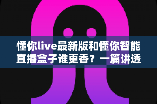 懂你live最新版和懂你智能直播盒子谁更香?一篇讲透直播工具怎么选的深度横评 懂你live最新版和懂你智能直播盒子谁更香?一篇讲透直播工具怎么选的深度横评