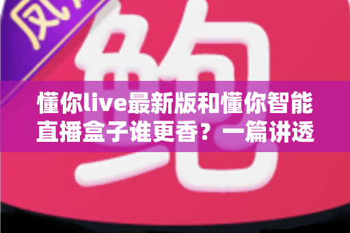 懂你live最新版和懂你智能直播盒子谁更香？一篇讲透直播工具怎么选的深度横评