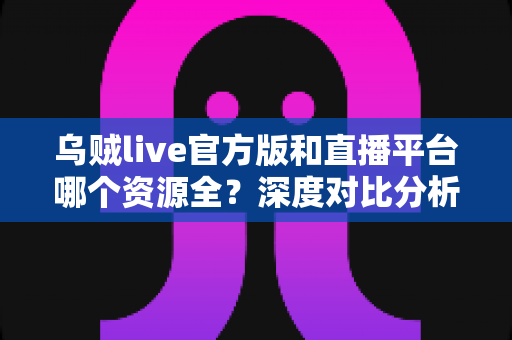 乌贼live官方版和直播平台哪个资源全？深度对比分析与选择指南