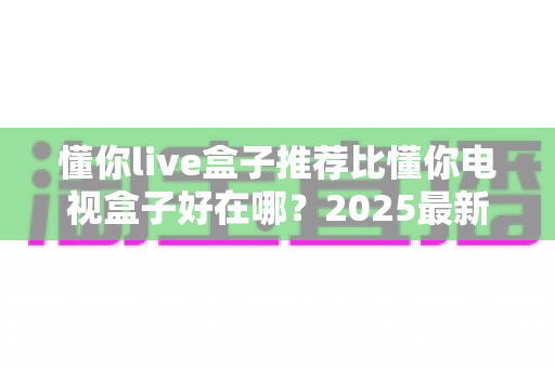 懂你live盒子推荐比懂你电视盒子好在哪？2025最新选购指南，看完这篇不再纠结