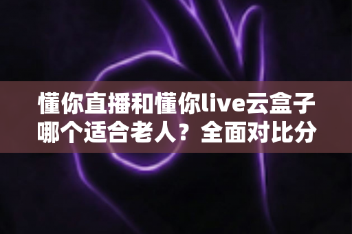 懂你直播和懂你live云盒子哪个适合老人？全面对比分析助您为长辈选对最佳电视观看方案