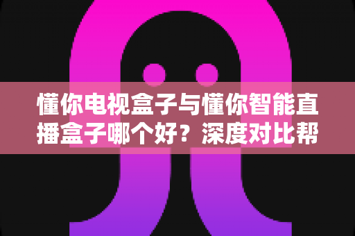 懂你电视盒子与懂你智能直播盒子哪个好？深度对比帮你选对不选贵