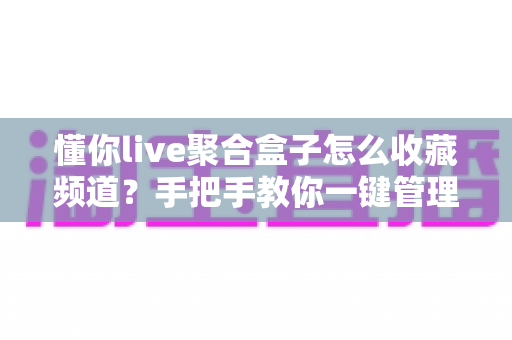 懂你live聚合盒子怎么收藏频道？手把手教你一键管理常用直播频道