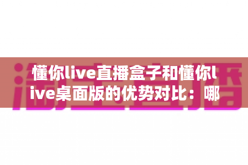 懂你live直播盒子和懂你live桌面版的优势对比：哪款更适合你的直播事业？深度解析与选购指南
