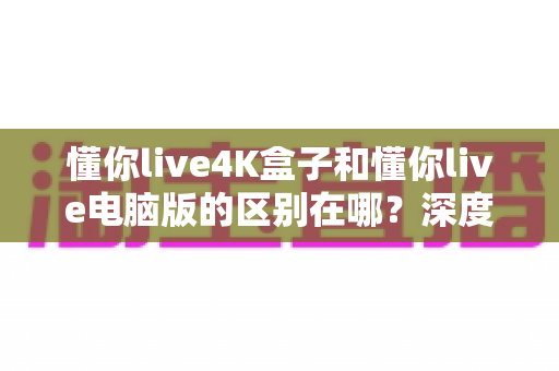 懂你live4K盒子和懂你live电脑版的区别在哪？深度解析两大版本核心差异，帮你选对不踩坑