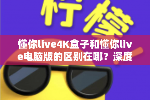 懂你live4K盒子和懂你live电脑版的区别在哪？深度解析两大版本核心差异，帮你选对不踩坑