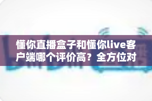 懂你直播盒子和懂你live客户端哪个评价高？全方位对比分析帮你选对版本