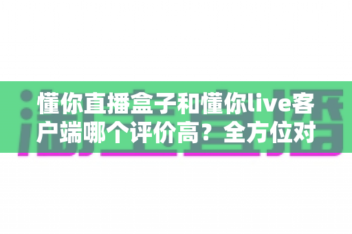 懂你直播盒子和懂你live客户端哪个评价高？全方位对比分析帮你选对版本