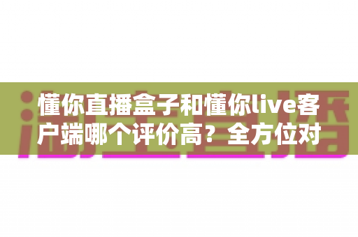 懂你直播盒子和懂你live客户端哪个评价高？全方位对比分析帮你选对版本