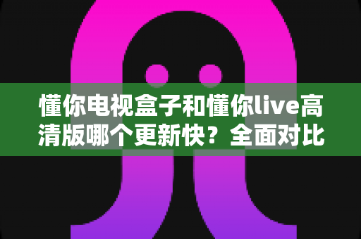 懂你电视盒子和懂你live高清版哪个更新快？全面对比帮你选出更省心的观影方案