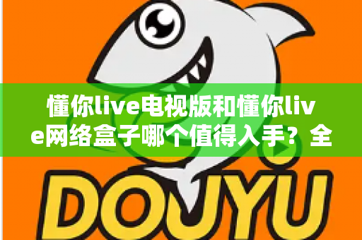 懂你live电视版和懂你live网络盒子哪个值得入手？全方位对比指南助你选对不踩坑