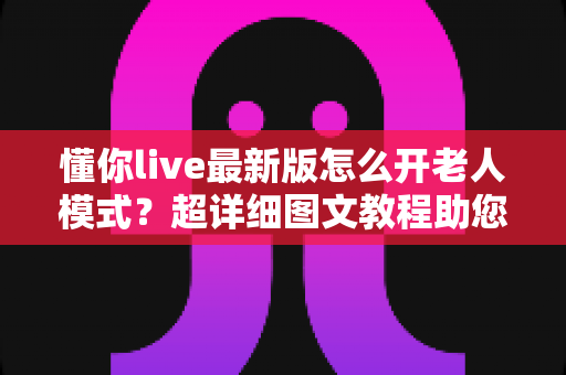 懂你live最新版怎么开老人模式?超详细图文教程助您一键开启长辈关怀体验 懂你live最新版怎么开老人模式?超详细图文教程助您一键开启长辈关怀体验