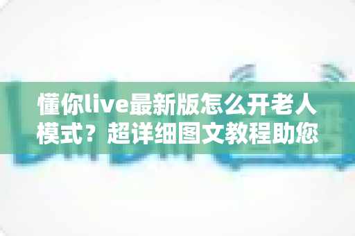 懂你live最新版怎么开老人模式?超详细图文教程助您一键开启长辈关怀体验 懂你live最新版怎么开老人模式?超详细图文教程助您一键开启长辈关怀体验