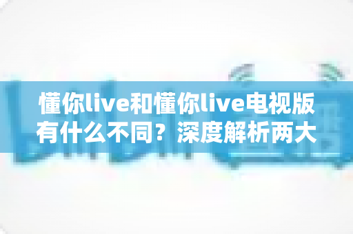 懂你live和懂你live电视版有什么不同？深度解析两大版本核心差异，帮你选对最佳观看方式