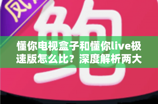 懂你电视盒子和懂你live极速版怎么比？深度解析两大观影方案差异，助你轻松选出心仪之选