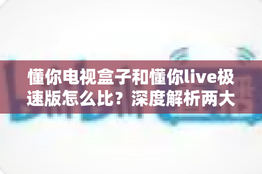 懂你电视盒子和懂你live极速版怎么比？深度解析两大观影方案差异，助你轻松选出心仪之选