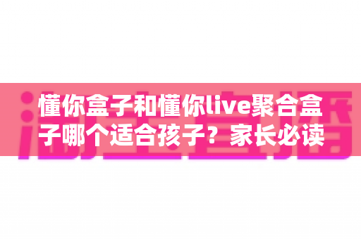 懂你盒子和懂你live聚合盒子哪个适合孩子？家长必读的深度对比与选购指南