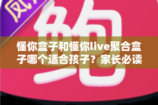 懂你盒子和懂你live聚合盒子哪个适合孩子？家长必读的深度对比与选购指南