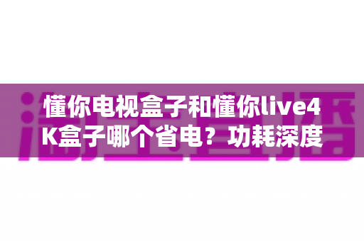 懂你电视盒子和懂你live4K盒子哪个省电?功耗深度对比与省电选购全攻略 懂你电视盒子和懂你live4K盒子哪个省电?功耗深度对比与省电选购全攻略
