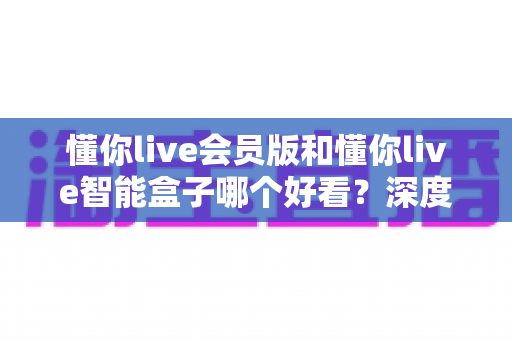 懂你live会员版和懂你live智能盒子哪个好看？深度对比测评，帮你找到最适合的观影方案