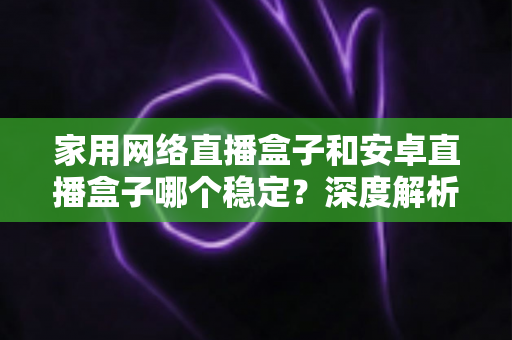 家用网络直播盒子和安卓直播盒子哪个稳定？深度解析稳定性差异与选购避坑全指南
