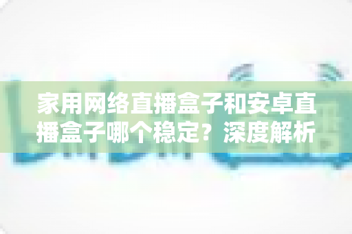 家用网络直播盒子和安卓直播盒子哪个稳定？深度解析稳定性差异与选购避坑全指南