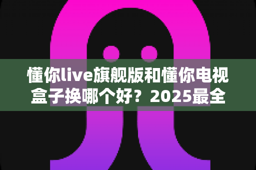 懂你live旗舰版和懂你电视盒子换哪个好?2025最全选购对比指南帮你一次搞懂 懂你live旗舰版和懂你电视盒子换哪个好?2025最全选购对比指南帮你一次搞懂