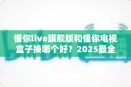 懂你live旗舰版和懂你电视盒子换哪个好?2025最全选购对比指南帮你一次搞懂 懂你live旗舰版和懂你电视盒子换哪个好?2025最全选购对比指南帮你一次搞懂