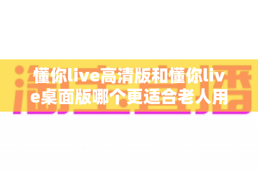 懂你live高清版和懂你live桌面版哪个更适合老人用?手把手教你为爸妈选对直播软件 懂你live高清版和懂你live桌面版哪个更适合老人用?手把手教你为爸妈选对直播软件