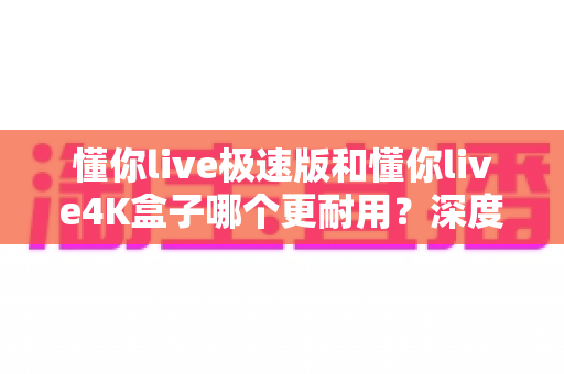 懂你live极速版和懂你live4K盒子哪个更耐用?深度耐用性对比评测与选购避坑指南 懂你live极速版和懂你live4K盒子哪个更耐用?深度耐用性对比评测与选购避坑指南