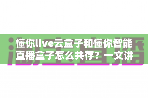 懂你live云盒子和懂你智能直播盒子怎么共存?一文讲透双设备协同运营方案 懂你live云盒子和懂你智能直播盒子怎么共存?一文讲透双设备协同运营方案