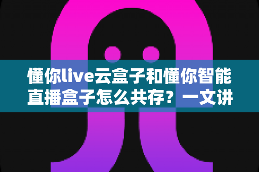 懂你live云盒子和懂你智能直播盒子怎么共存?一文讲透双设备协同运营方案 懂你live云盒子和懂你智能直播盒子怎么共存?一文讲透双设备协同运营方案