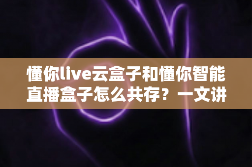 懂你live云盒子和懂你智能直播盒子怎么共存？一文讲透双设备协同运营方案